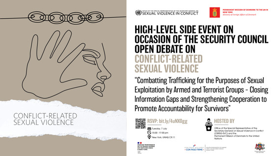 On Tuesday, 7 July 2026 – 15:00-16:30 (EDT) Conference Room 11 at the United Nations Headquarters, New York, the High level side event entitled '' Combatting trafficking for the purposes of sexual exploitation by armed and terrorist groups - Closing information gaps and strengthening cooperation to promote accountability for survivors. #EndRapeInWar." will be held.  In 2016, the Security Council adopted its first resolution specifically addressing trafficking in persons – critically underscoring its linkages with conflict-related sexual violence, as well as terrorism and other transnational organized criminal activities. Resolution 2331 (2016) followed successive reports of the Secretary-General on Conflict-Related Sexual Violence (CRSV), which had highlighted clear trends and patterns of sexual violence and exploitation occurring alongside abduction and trafficking in persons in conflict areas, perpetrated by organized criminal networks and armed groups. Among the most egregious episodes documented has been the pattern of sexual violence, slavery, abduction and human trafficking instituted by ISIL (Da’esh) following its seizure of Mosul in June 2014. Against this background, the Security Council through resolution 2331 (2016) emphasized that sexual violence can form part of the strategic objectives and ideology of, and used as a tactic of certain terrorist groups. Beyond recruitment and financing, sexual violence can also be used to punish or control communities, displace populations from strategically important zones, extract information from detainees, and advance ideology which includes the suppression of women’s rights and the use of religious justification to codify and institutionalize sexual slavery. The Security Council condemned violations by Boko Haram, Al-Shabaab, the Lord’s Resistance Army, and other groups, and particularly the sale or trade in persons perpetrated by ISIL (Da’esh), highlighting that any persons or entities who transfers funds to the group in connection with such acts would be eligible for sanctions designation by the Security Council sanctions committee concerning ISIL (Da’esh), Al-Qaida and associated individual and entities.1 Through resolution 2331 (2016), as well as subsequent resolutions, the Council has called for a broad range of prevention, monitoring and response measures by Member States, United Nations entities, regional bodies and other actors and emphasized the importance of their coordination in this regard. The Council noted the particular importance of data collection, including through the Monitoring, Analysis and Reporting Arrangements (MARA) on sexual violence, as well as preservation for evidence to facilitate eventual accountability processes. Beyond the 1267 Sanctions Regime, the Security Council also expressed its intention to integrate issues of trafficking in persons and sexual violence in conflict into the work of its sanctions committees more broadly, including through reporting by their associated expert groups, and to consider targeted sanctions for perpetrators  Despite this strong normative and legal framework, the Office of the Special Representative on Sexual Violence in Conflict (OSRSG-SVC) has continued to receive alarming reports of sexual violence in connection with trafficking of women and girls, including by armed groups and Security Council sanctioned entities. The latest Report of the Secretary-General on ConflictRelated Sexual Violence (S/2026/321) notes, inter-alia, that abduction and sexual violence formed part of a broader pattern of attacks by armed groups in remote areas in Burkina Faso, Mali and Mozambique, with girls as young as 11 forced into sexual slavery and repeated rapes in captivity, leading to unwanted pregnancies. Jama’at Nusrat ul-Islam wa al-Muslimin perpetrated rape, including the rape of at least 100 women and girls, and other forms of sexual violence in remote areas in Burkina Faso and Mali. In South Sudan, abduction and sexual slavery continued to be used as collective punishment of rival communities, provoking displacement; in Libya, transnational traffickers and armed groups continued to perpetrate sexual violence, including rape and sexual slavery with impunity, primarily against migrants, refugees and internally displaced persons. These are but some of the harrowing examples faced by survivors, and – as with CRSV data more broadly – likely represent only a fraction of actual violations. Efforts to document sexual violence, including in connection with trafficking, continue to face significant challenges, including due to stigma, fear of reprisals and other barriers to reporting. Displacement amidst insecurity creates both exacerbated risk of trafficking, as well as obstacles in monitoring such violations. Global trends, including UN mission drawdowns and transitions, resource constraints and humanitarian access restrictions further limit prevention and response efforts. As a result, survivors of sexual violence continue to face obstacles in accessing services and justice and accountability measures envisioned under international law. In 2018, the Security Council notably imposed sanctions on several leaders of human trafficking networks in Libya, including in connection with sexual exploitation. A 2024 update resolution recognizes that sexual and gender-based violence including rape, enslavement of persons, and cases of abduction and trafficking in persons may be eligible for designation on the ISIL (Da’esh) and Al-Qaida Sanctions List – paving the way for continued response through the 1267 Sanctions Regime. However, sanctions otherwise appear to be an underutilized tool. This event will therefore also provide an opportunity to assess potential gaps and opportunities to better utilize this instrument to combat trafficking in persons for the purposes of sexual exploitation.   Objectives: The objective of the event is to continue to raise awareness and deepen collective understanding of the nexus of CRSV and trafficking in persons, including in the context of violent extremism, to inform more effective prevention and response measures. A key focus will be on ways to strengthen cooperation between Member States, the UN and civil society to close information gaps to enhance prevention, response and accountability, including through targeted sanctions.